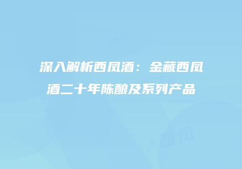 深入解析西凤酒：金藏西凤酒二十年陈酿及系列产品