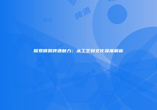 探索精酿啤酒魅力：从工艺到文化深度解析