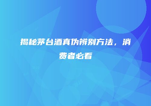 揭秘茅台酒真伪辨别方法，消费者必看