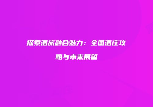 探索酒旅融合魅力：全国酒庄攻略与未来展望