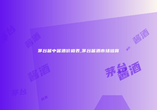 茅台酱中酱酒价格表,茅台酱酒市场培育