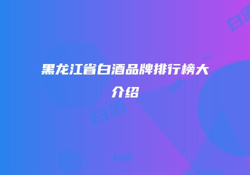 黑龙江省白酒品牌排行榜大介绍