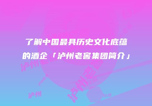 了解中国最具历史文化底蕴的酒企「泸州老窖集团简介」