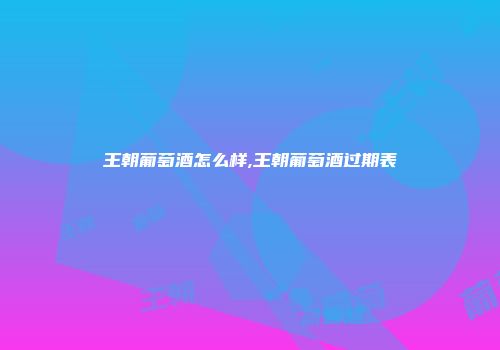 王朝葡萄酒怎么样,王朝葡萄酒过期表