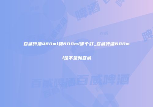 百威啤酒460ml和600ml哪个好_百威啤酒600ml是不是新百威
