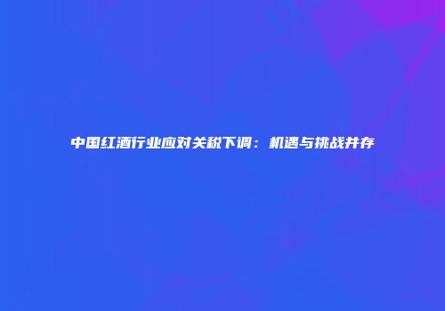 中国红酒行业应对关税下调：机遇与挑战并存