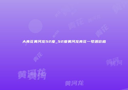 大青花黄河龙52度_52度黄河龙青花一号酒价格