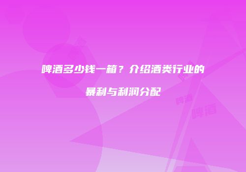 啤酒多少钱一箱？介绍酒类行业的暴利与利润分配