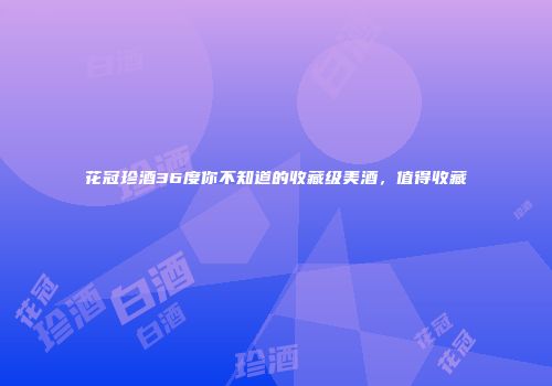 花冠珍酒36度你不知道的收藏级美酒，值得收藏