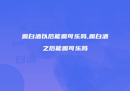 喝白酒以后能喝可乐吗,喝白酒之后能喝可乐吗