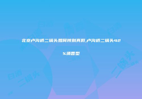 北京卢沟桥二锅头如何辨别真假,卢沟桥二锅头42%清香型