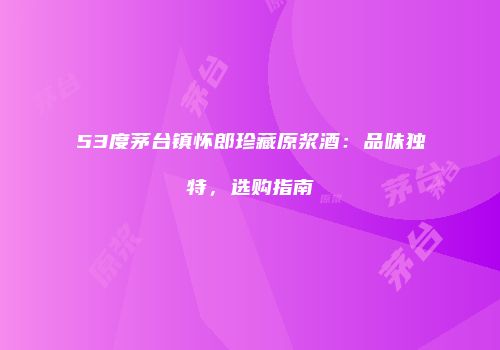 53度茅台镇怀郎珍藏原浆酒：品味独特，选购指南