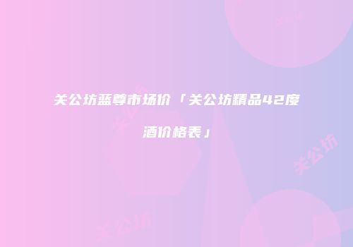 关公坊蓝尊市场价「关公坊精品42度酒价格表」