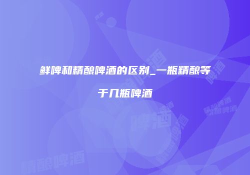 鲜啤和精酿啤酒的区别_一瓶精酿等于几瓶啤酒