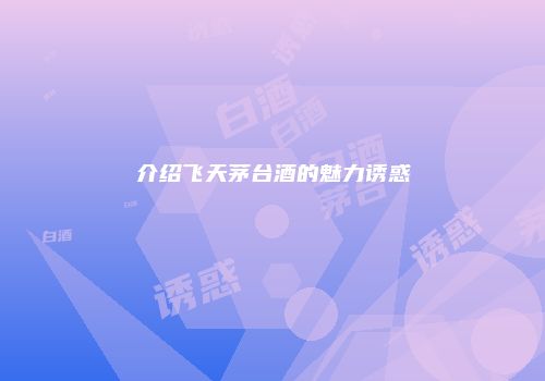 介绍飞天茅台酒的魅力诱惑