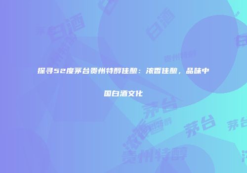 探寻52度茅台贵州特醇佳酿：浓香佳酿，品味中国白酒文化