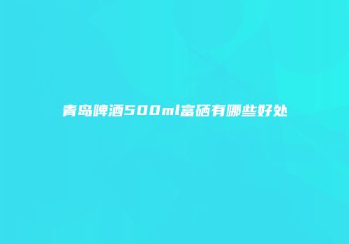 青岛啤酒500ml富硒有哪些好处