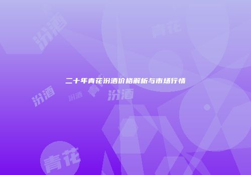 二十年青花汾酒价格解析与市场行情