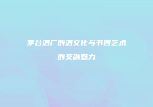 茅台酒厂的酒文化与书画艺术的交融魅力