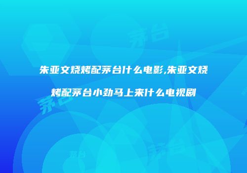 朱亚文烧烤配茅台什么电影,朱亚文烧烤配茅台小劲马上来什么电视剧
