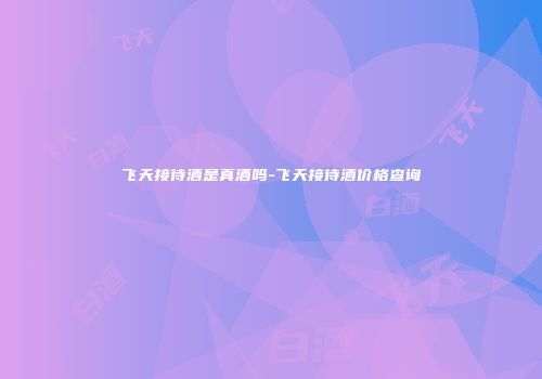 飞天接待酒是真酒吗-飞天接待酒价格查询