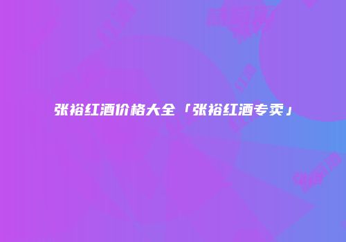 张裕红酒价格大全「张裕红酒专卖」