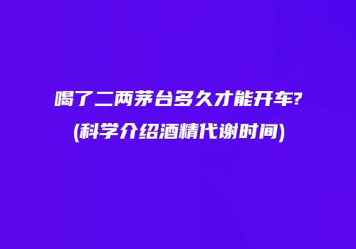 喝了二两茅台多久才能开车?(科学介绍酒精代谢时间)