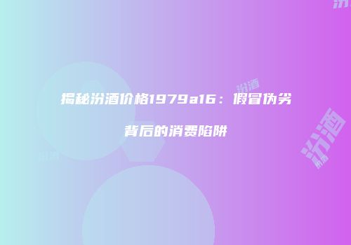 揭秘汾酒价格1979a16：假冒伪劣背后的消费陷阱