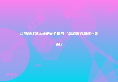 北京喝红酒必去的5个地方「品酒聊天放松一整晚」