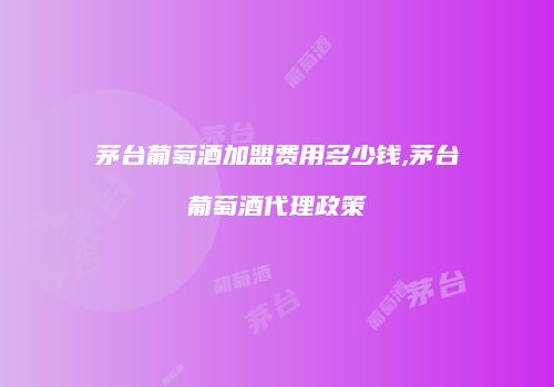 茅台葡萄酒加盟费用多少钱,茅台葡萄酒代理政策