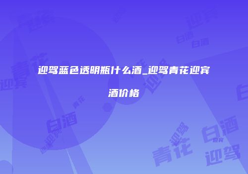 迎驾蓝色透明瓶什么酒_迎驾青花迎宾酒价格