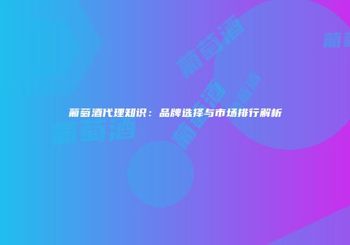 葡萄酒代理知识：品牌选择与市场排行解析