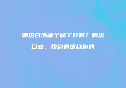 韩国白酒哪个牌子好喝？喝出口感，找到最适合你的