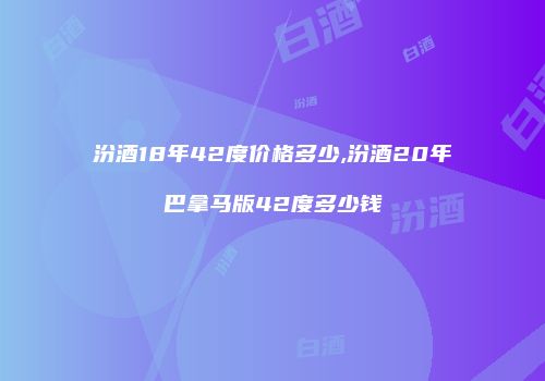 汾酒18年42度价格多少,汾酒20年巴拿马版42度多少钱