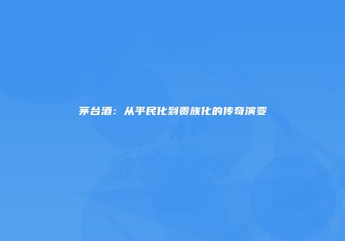 茅台酒：从平民化到贵族化的传奇演变