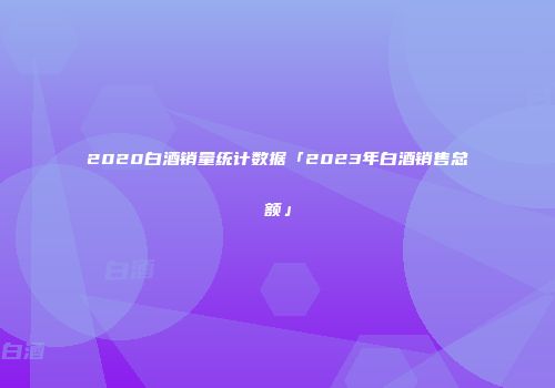 2020白酒销量统计数据「2023年白酒销售总额」