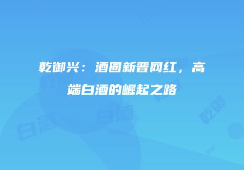 乾御兴：酒圈新晋网红，高端白酒的崛起之路