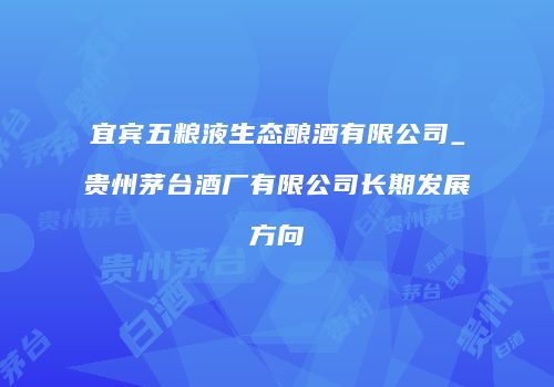 宜宾五粮液生态酿酒有限公司_贵州茅台酒厂有限公司长期发展方向