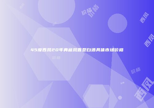 45度西凤20年典藏凤香型白酒具体市场价格