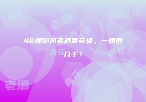 42度御河老酒青花瓷，一瓶值几千？