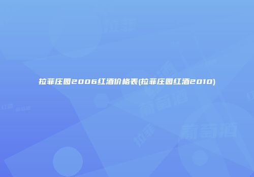 拉菲庄园2006红酒价格表(拉菲庄园红酒2010)