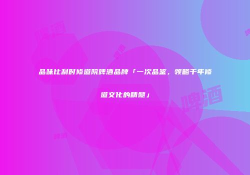 品味比利时修道院啤酒品牌「一次品鉴，领略千年修道文化的精髓」
