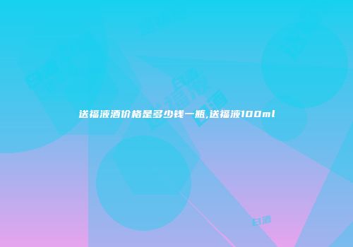 送福液酒价格是多少钱一瓶,送福液100ml
