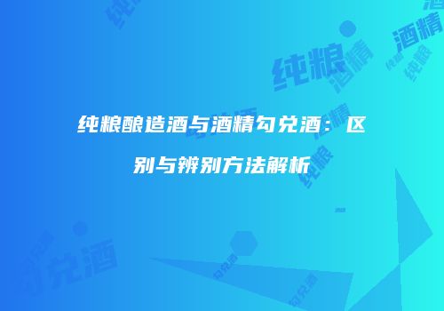 纯粮酿造酒与酒精勾兑酒：区别与辨别方法解析