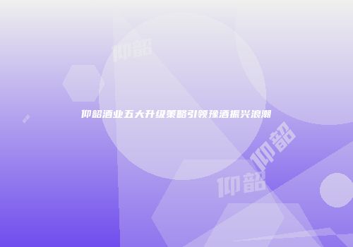 仰韶酒业五大升级策略引领豫酒振兴浪潮
