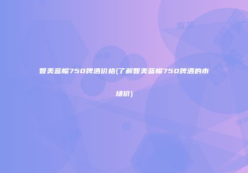 智美蓝帽750啤酒价格(了解智美蓝帽750啤酒的市场价)