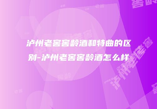 泸州老窖窖龄酒和特曲的区别-泸州老窖窖龄酒怎么样