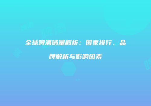 全球啤酒销量解析：国家排行、品牌解析与影响因素