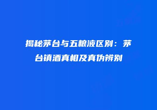 揭秘茅台与五粮液区别：茅台镇酒真相及真伪辨别