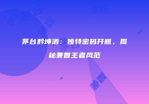 茅台黔坤酒：独特密码开瓶，揭秘兼香王者风范